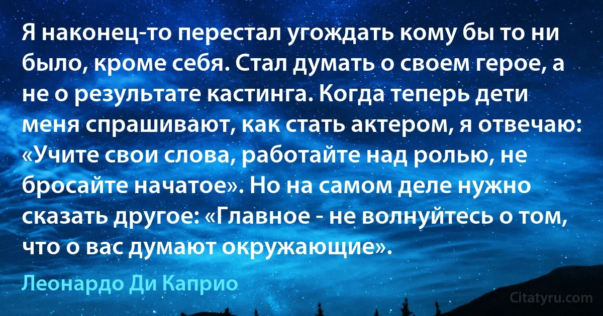 Я наконец-то перестал угождать кому бы то ни было, кроме себя. Стал думать о своем герое, а не о результате кастинга. Когда теперь дети меня спрашивают, как стать актером, я отвечаю: «Учите свои слова, работайте над ролью, не бросайте начатое». Но на самом деле нужно сказать другое: «Главное - не волнуйтесь о том, что о вас думают окружающие». (Леонардо Ди Каприо)