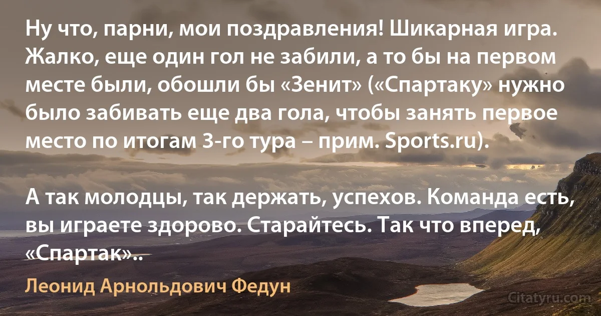 Ну что, парни, мои поздравления! Шикарная игра. Жалко, еще один гол не забили, а то бы на первом месте были, обошли бы «Зенит» («Спартаку» нужно было забивать еще два гола, чтобы занять первое место по итогам 3-го тура – прим. Sports.ru).

А так молодцы, так держать, успехов. Команда есть, вы играете здорово. Старайтесь. Так что вперед, «Спартак».. (Леонид Арнольдович Федун)