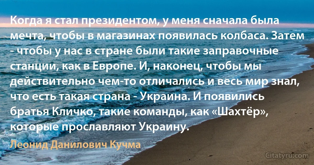 Когда я стал президентом, у меня сначала была мечта, чтобы в магазинах появилась колбаса. Затем - чтобы у нас в стране были такие заправочные станции, как в Европе. И, наконец, чтобы мы действительно чем-то отличались и весь мир знал, что есть такая страна - Украина. И появились братья Кличко, такие команды, как «Шахтёр», которые прославляют Украину. (Леонид Данилович Кучма)