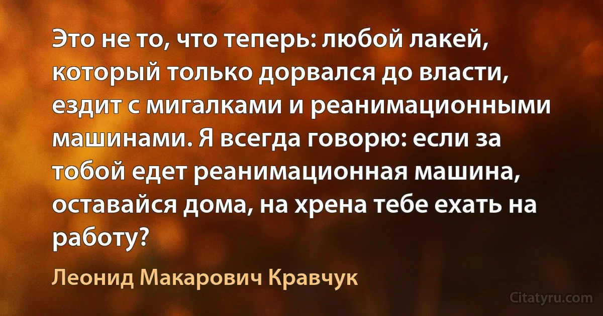 Это не то, что теперь: любой лакей, который только дорвался до власти, ездит с мигалками и реанимационными машинами. Я всегда говорю: если за тобой едет реанимационная машина, оставайся дома, на хрена тебе ехать на работу? (Леонид Макарович Кравчук)