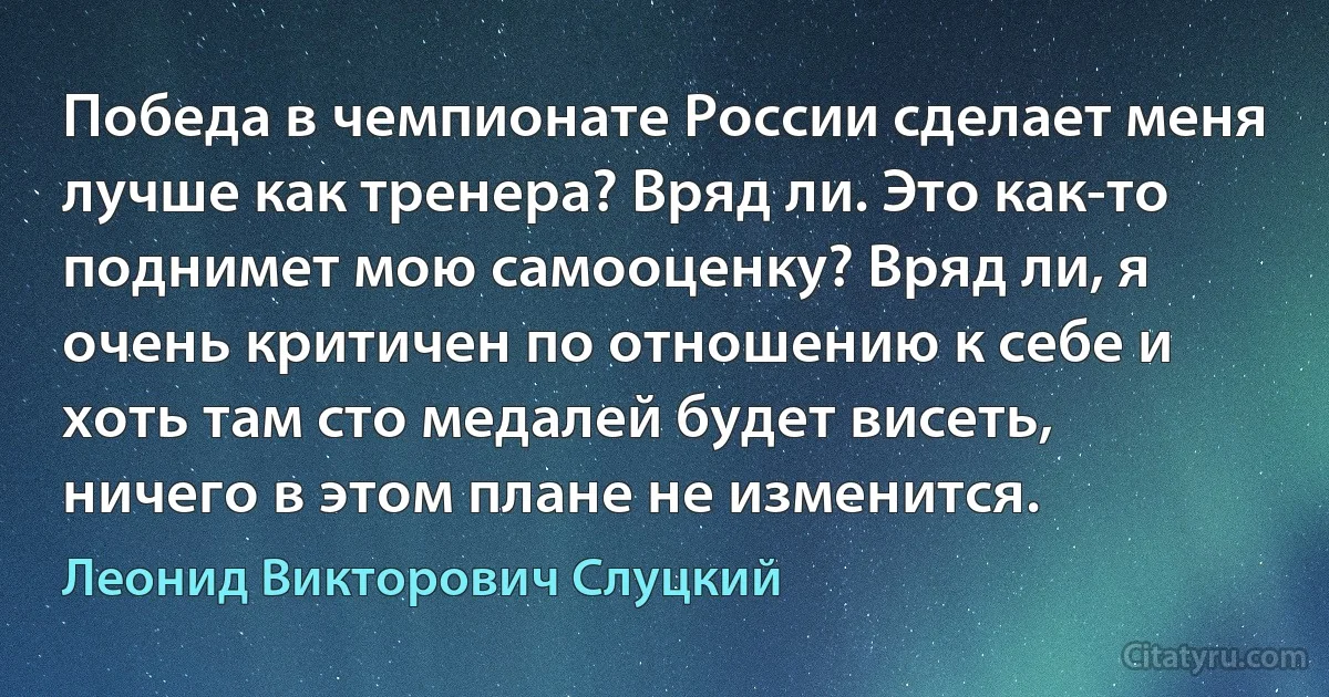 Победа в чемпионате России сделает меня лучше как тренера? Вряд ли. Это как-то поднимет мою самооценку? Вряд ли, я очень критичен по отношению к себе и хоть там сто медалей будет висеть, ничего в этом плане не изменится. (Леонид Викторович Слуцкий)