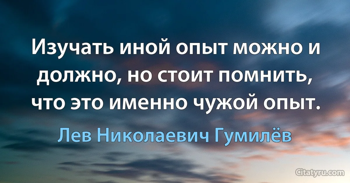 Изучать иной опыт можно и должно, но стоит помнить, что это именно чужой опыт. (Лев Николаевич Гумилёв)