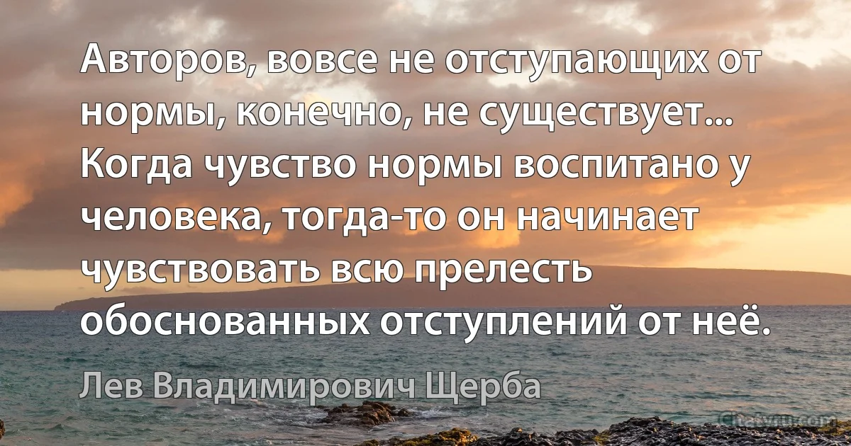 Авторов, вовсе не отступающих от нормы, конечно, не существует... Когда чувство нормы воспитано у человека, тогда-то он начинает чувствовать всю прелесть обоснованных отступлений от неё. (Лев Владимирович Щерба)