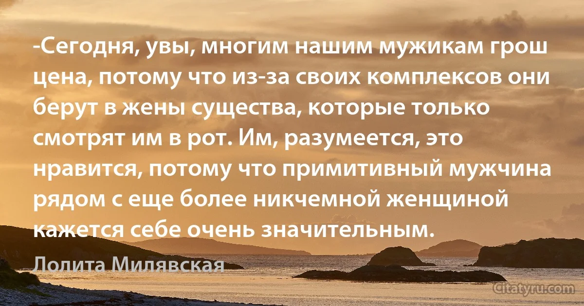 -Сегодня, увы, многим нашим мужикам грош цена, потому что из-за своих комплексов они берут в жены существа, которые только смотрят им в рот. Им, разумеется, это нравится, потому что примитивный мужчина рядом с еще более никчемной женщиной кажется себе очень значительным. (Лолита Милявская)