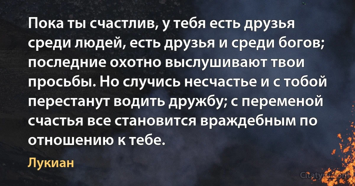 Пока ты счастлив, у тебя есть друзья среди людей, есть друзья и среди богов; последние охотно выслушивают твои просьбы. Но случись несчастье и с тобой перестанут водить дружбу; с переменой счастья все становится враждебным по отношению к тебе. (Лукиан)