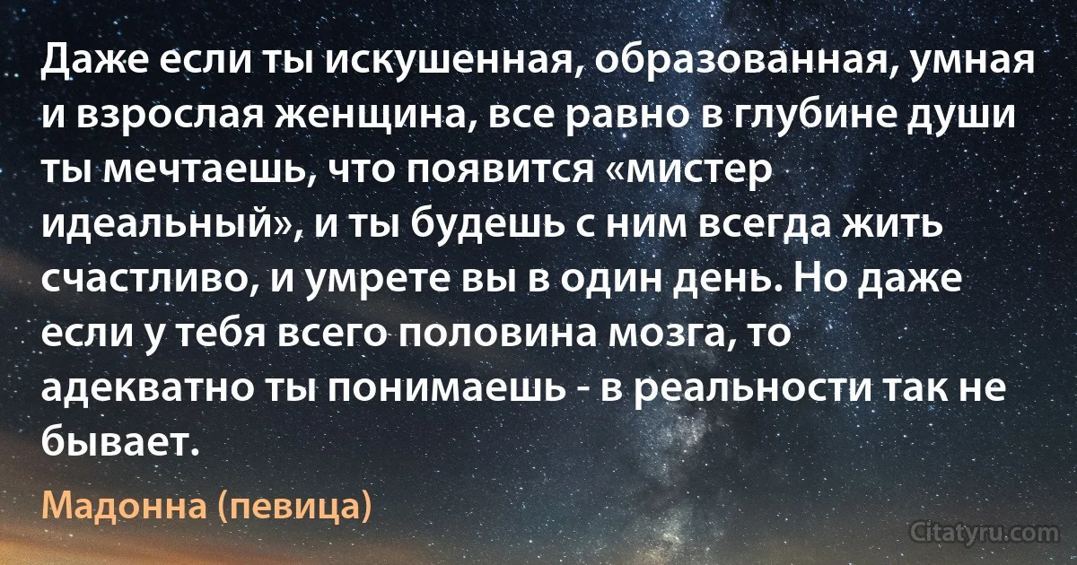 Даже если ты искушенная, образованная, умная и взрослая женщина, все равно в глубине души ты мечтаешь, что появится «мистер идеальный», и ты будешь с ним всегда жить счастливо, и умрете вы в один день. Но даже если у тебя всего половина мозга, то адекватно ты понимаешь - в реальности так не бывает. (Мадонна (певица))