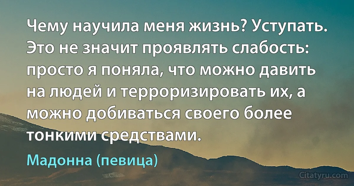 Чему научила меня жизнь? Уступать. Это не значит проявлять слабость: просто я поняла, что можно давить на людей и терроризировать их, а можно добиваться своего более тонкими средствами. (Мадонна (певица))