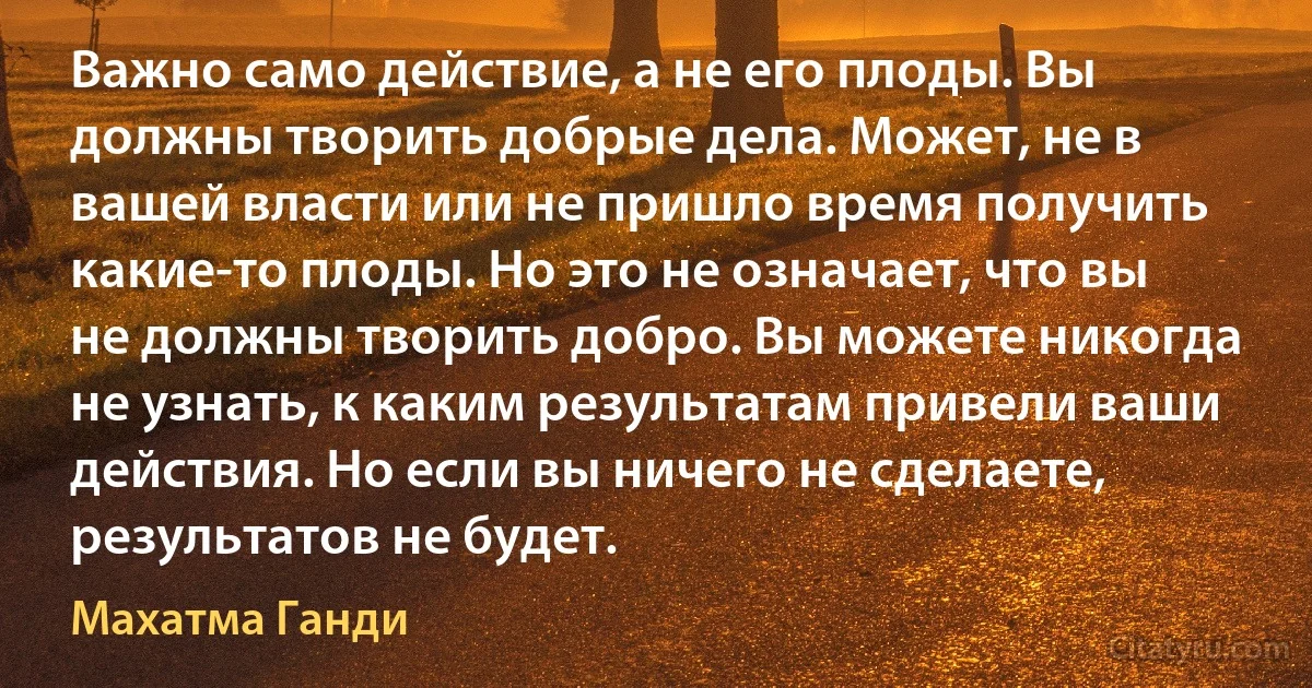 Важно само действие, а не его плоды. Вы должны творить добрые дела. Может, не в вашей власти или не пришло время получить какие-то плоды. Но это не означает, что вы не должны творить добро. Вы можете никогда не узнать, к каким результатам привели ваши действия. Но если вы ничего не сделаете, результатов не будет. (Махатма Ганди)