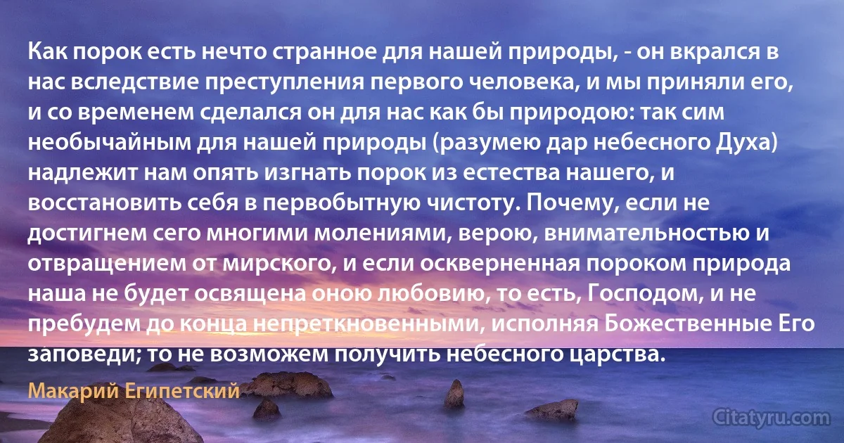 Как порок есть нечто странное для нашей природы, - он вкрался в нас вследствие преступления первого человека, и мы приняли его, и со временем сделался он для нас как бы природою: так сим необычайным для нашей природы (разумею дар небесного Духа) надлежит нам опять изгнать порок из естества нашего, и восстановить себя в первобытную чистоту. Почему, если не достигнем сего многими молениями, верою, внимательностью и отвращением от мирского, и если оскверненная пороком природа наша не будет освящена оною любовию, то есть, Господом, и не пребудем до конца непреткновенными, исполняя Божественные Его заповеди; то не возможем получить небесного царства. (Макарий Египетский)