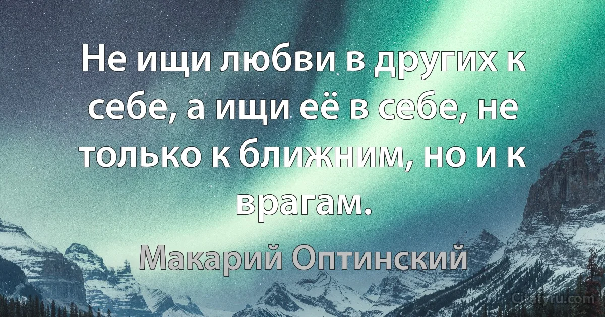 Не ищи любви в других к себе, а ищи её в себе, не только к ближним, но и к врагам. (Макарий Оптинский)