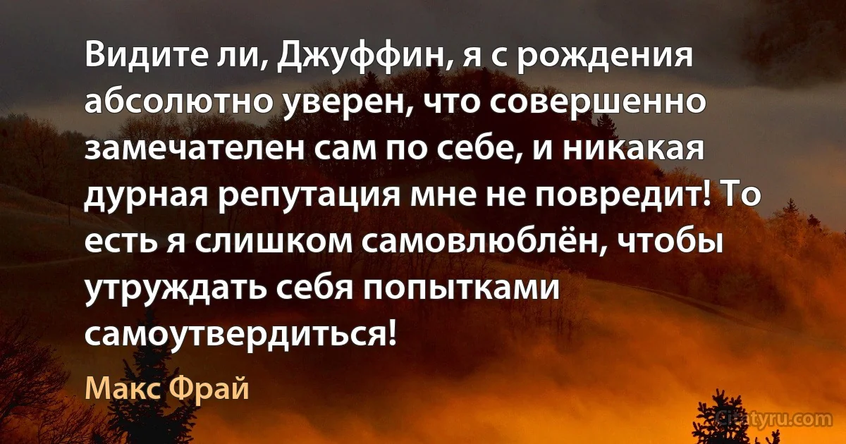 Видите ли, Джуффин, я с рождения абсолютно уверен, что совершенно замечателен сам по себе, и никакая дурная репутация мне не повредит! То есть я слишком самовлюблён, чтобы утруждать себя попытками самоутвердиться! (Макс Фрай)