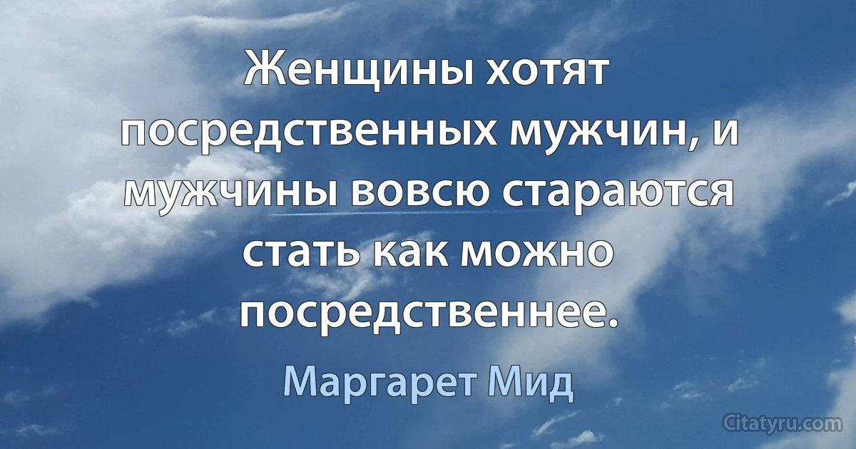 Женщины хотят посредственных мужчин, и мужчины вовсю стараются стать как можно посредственнее. (Маргарет Мид)