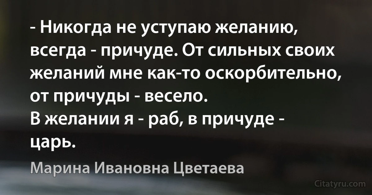 - Никогда не уступаю желанию, всегда - причуде. От сильных своих желаний мне как-то оскорбительно, от причуды - весело.
В желании я - раб, в причуде - царь. (Марина Ивановна Цветаева)