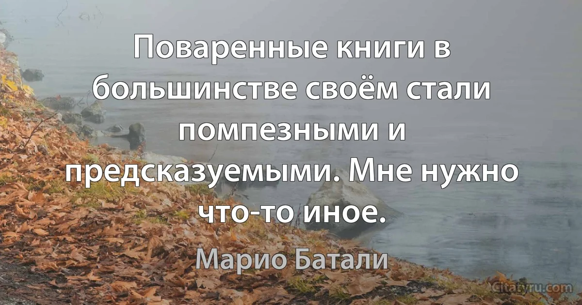 Поваренные книги в большинстве своём стали помпезными и предсказуемыми. Мне нужно что-то иное. (Марио Батали)