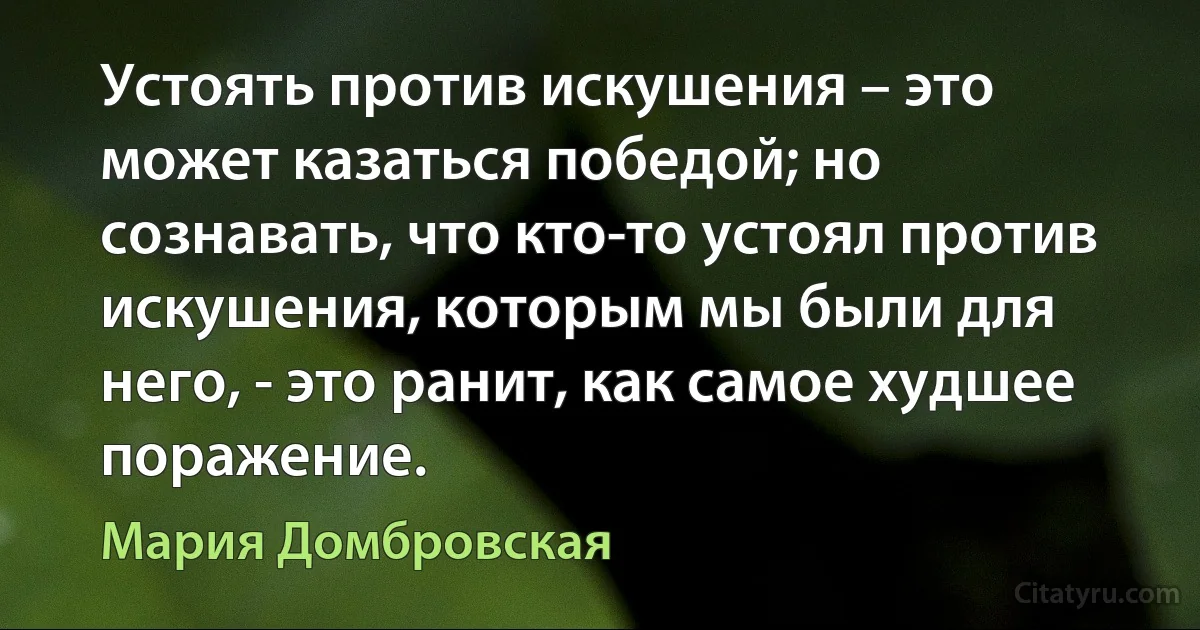 Устоять против искушения – это может казаться победой; но сознавать, что кто-то устоял против искушения, которым мы были для него, - это ранит, как самое худшее поражение. (Мария Домбровская)