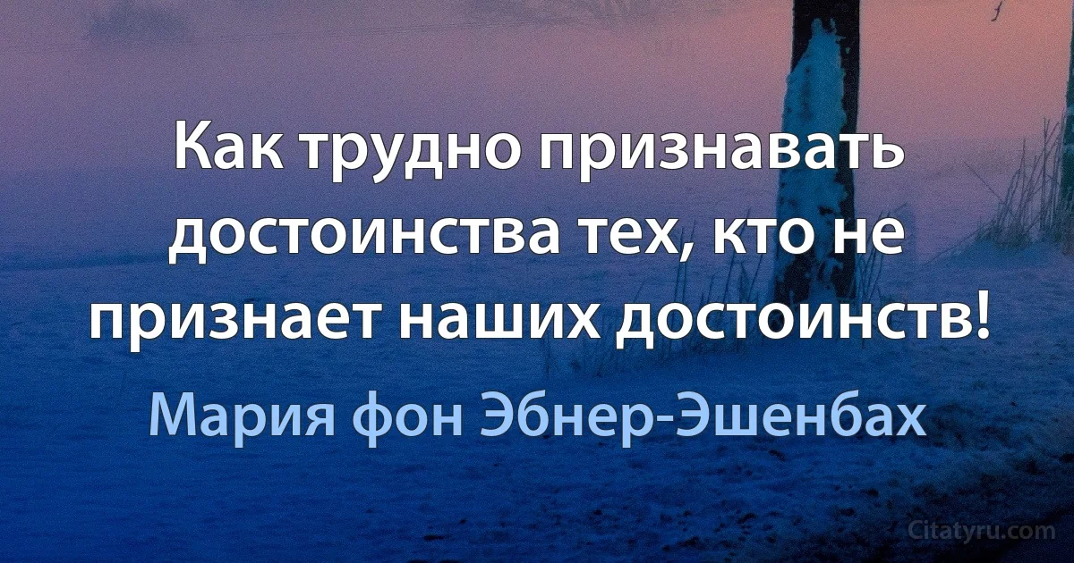 Как трудно признавать достоинства тех, кто не признает наших достоинств! (Мария фон Эбнер-Эшенбах)