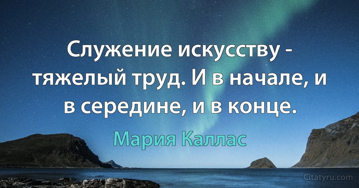 Служение искусству - тяжелый труд. И в начале, и в середине, и в конце. (Мария Каллас)