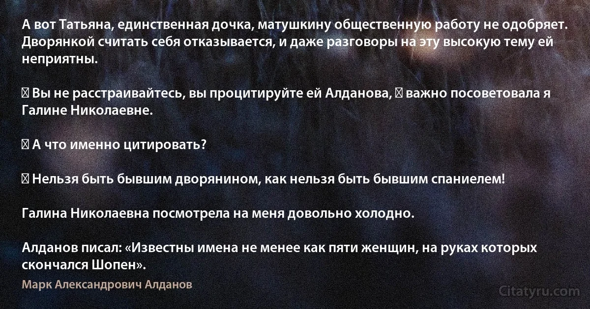 А вот Татьяна, единственная дочка, матушкину общественную работу не одобряет. Дворянкой считать себя отказывается, и даже разговоры на эту высокую тему ей неприятны.

― Вы не расстраивайтесь, вы процитируйте ей Алданова, ― важно посоветовала я Галине Николаевне.

― А что именно цитировать?

― Нельзя быть бывшим дворянином, как нельзя быть бывшим спаниелем!

Галина Николаевна посмотрела на меня довольно холодно.

Алданов писал: «Известны имена не менее как пяти женщин, на руках которых скончался Шопен». (Марк Александрович Алданов)