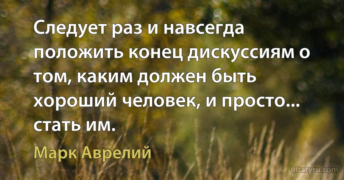 Следует раз и навсегда положить конец дискуссиям о том, каким должен быть хороший человек, и просто... стать им. (Марк Аврелий)