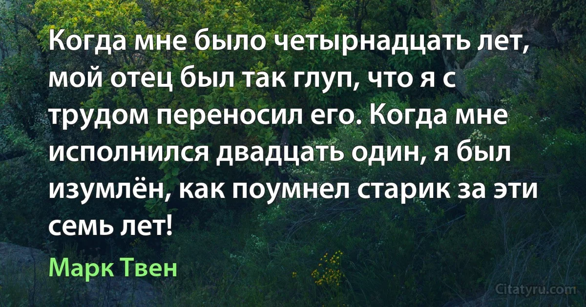 Когда мне было четырнадцать лет, мой отец был так глуп, что я с трудом переносил его. Когда мне исполнился двадцать один, я был изумлён, как поумнел старик за эти семь лет! (Марк Твен)