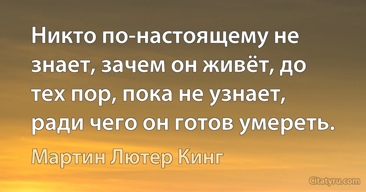 Никто по-настоящему не знает, зачем он живёт, до тех пор, пока не узнает, ради чего он готов умереть. (Мартин Лютер Кинг)