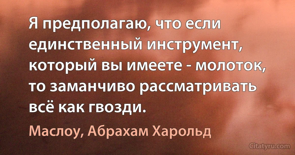 Я предполагаю, что если единственный инструмент, который вы имеете - молоток, то заманчиво рассматривать всё как гвозди. (Маслоу, Абрахам Харольд)