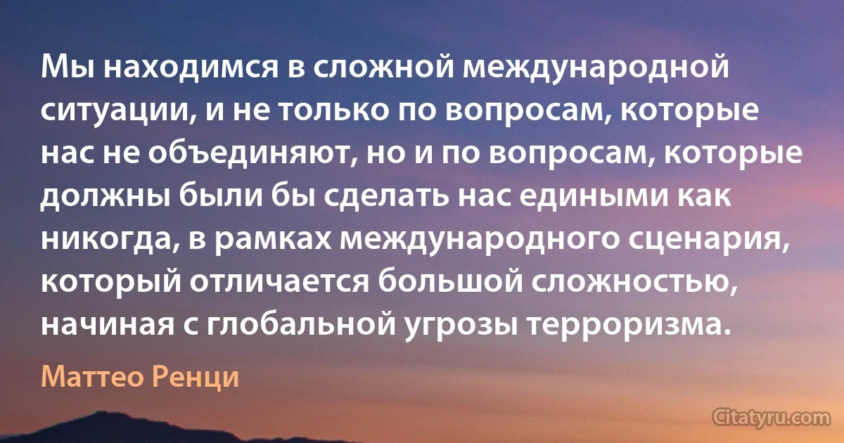 Мы находимся в сложной международной ситуации, и не только по вопросам, которые нас не объединяют, но и по вопросам, которые должны были бы сделать нас едиными как никогда, в рамках международного сценария, который отличается большой сложностью, начиная с глобальной угрозы терроризма. (Маттео Ренци)