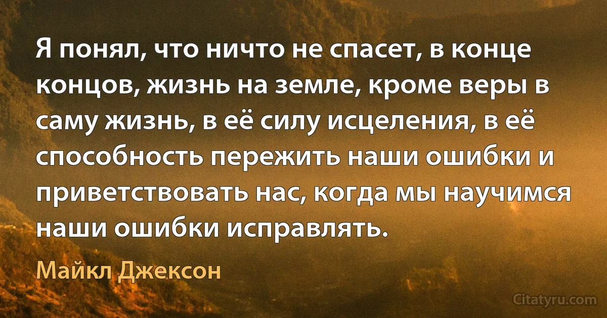 Я понял, что ничто не спасет, в конце концов, жизнь на земле, кроме веры в саму жизнь, в её силу исцеления, в её способность пережить наши ошибки и приветствовать нас, когда мы научимся наши ошибки исправлять. (Майкл Джексон)