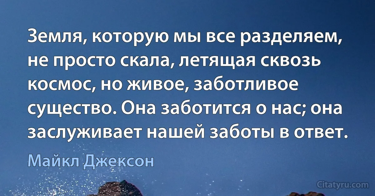 Земля, которую мы все разделяем, не просто скала, летящая сквозь космос, но живое, заботливое существо. Она заботится о нас; она заслуживает нашей заботы в ответ. (Майкл Джексон)