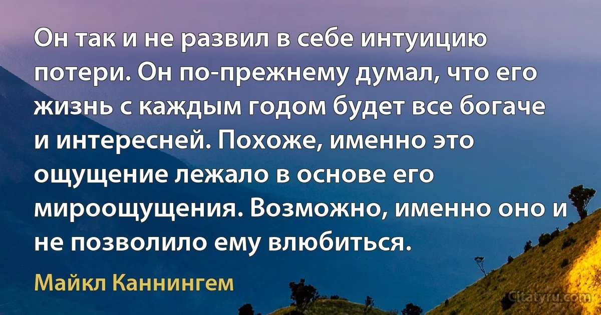 Он так и не развил в себе интуицию потери. Он по-прежнему думал, что его жизнь с каждым годом будет все богаче и интересней. Похоже, именно это ощущение лежало в основе его мироощущения. Возможно, именно оно и не позволило ему влюбиться. (Майкл Каннингем)