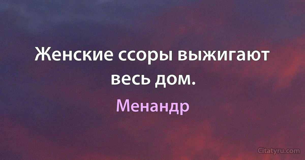 Женские ссоры выжигают весь дом. (Менандр)