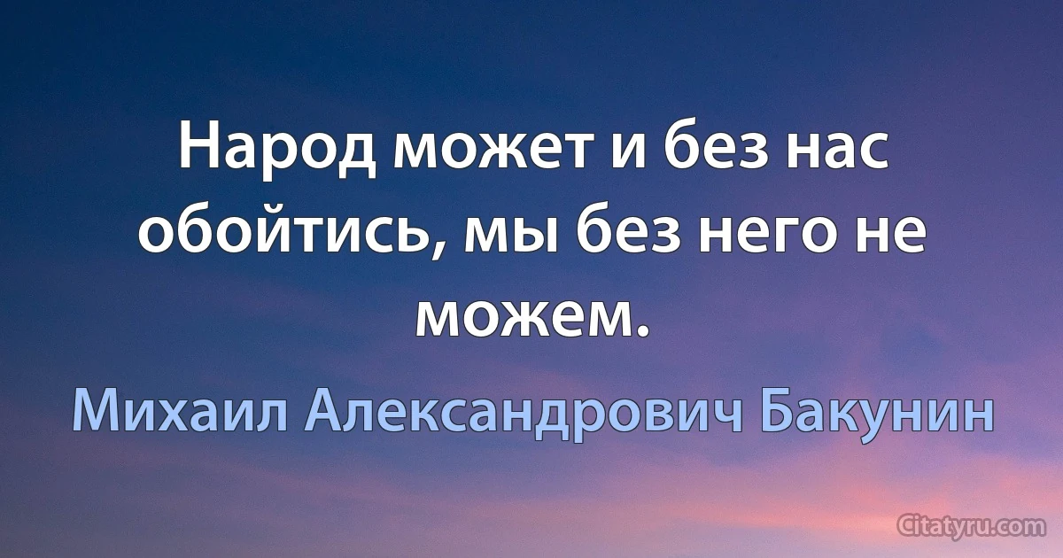 Народ может и без нас обойтись, мы без него не можем. (Михаил Александрович Бакунин)