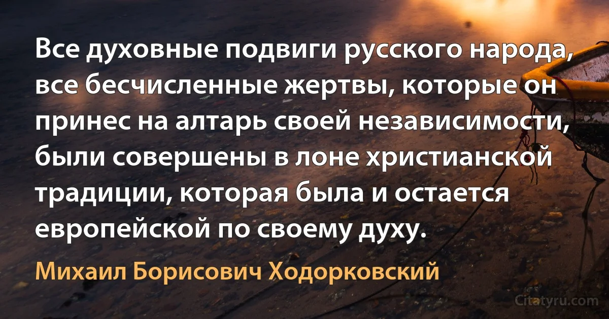 Все духовные подвиги русского народа, все бесчисленные жертвы, которые он принес на алтарь своей независимости, были совершены в лоне христианской традиции, которая была и остается европейской по своему духу. (Михаил Борисович Ходорковский)