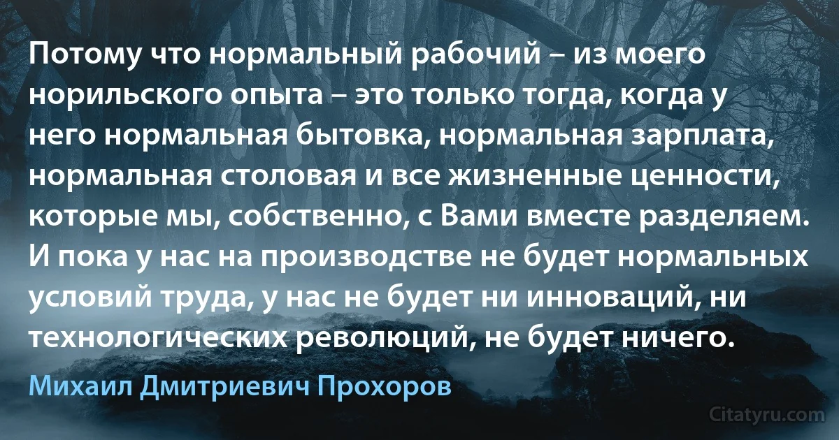 Потому что нормальный рабочий – из моего норильского опыта – это только тогда, когда у него нормальная бытовка, нормальная зарплата, нормальная столовая и все жизненные ценности, которые мы, собственно, с Вами вместе разделяем. И пока у нас на производстве не будет нормальных условий труда, у нас не будет ни инноваций, ни технологических революций, не будет ничего. (Михаил Дмитриевич Прохоров)