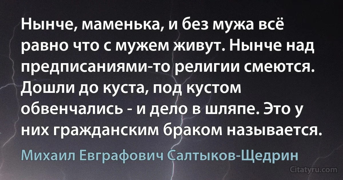 Нынче, маменька, и без мужа всё равно что с мужем живут. Нынче над предписаниями-то религии смеются. Дошли до куста, под кустом обвенчались - и дело в шляпе. Это у них гражданским браком называется. (Михаил Евграфович Салтыков-Щедрин)