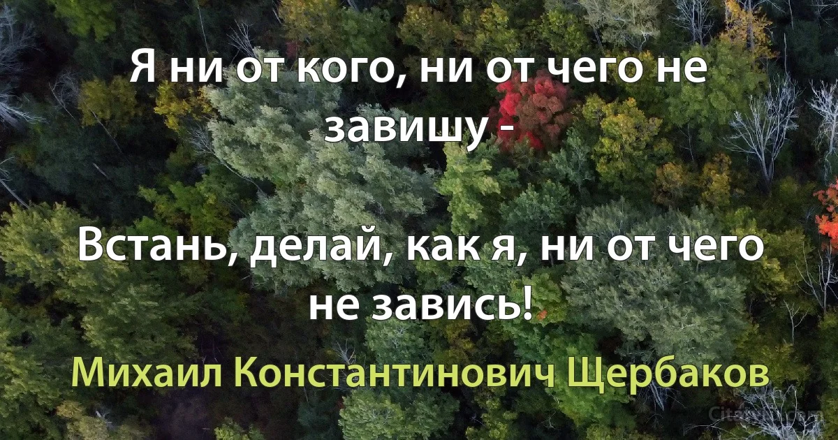 Я ни от кого, ни от чего не завишу -

Встань, делай, как я, ни от чего не завись! (Михаил Константинович Щербаков)