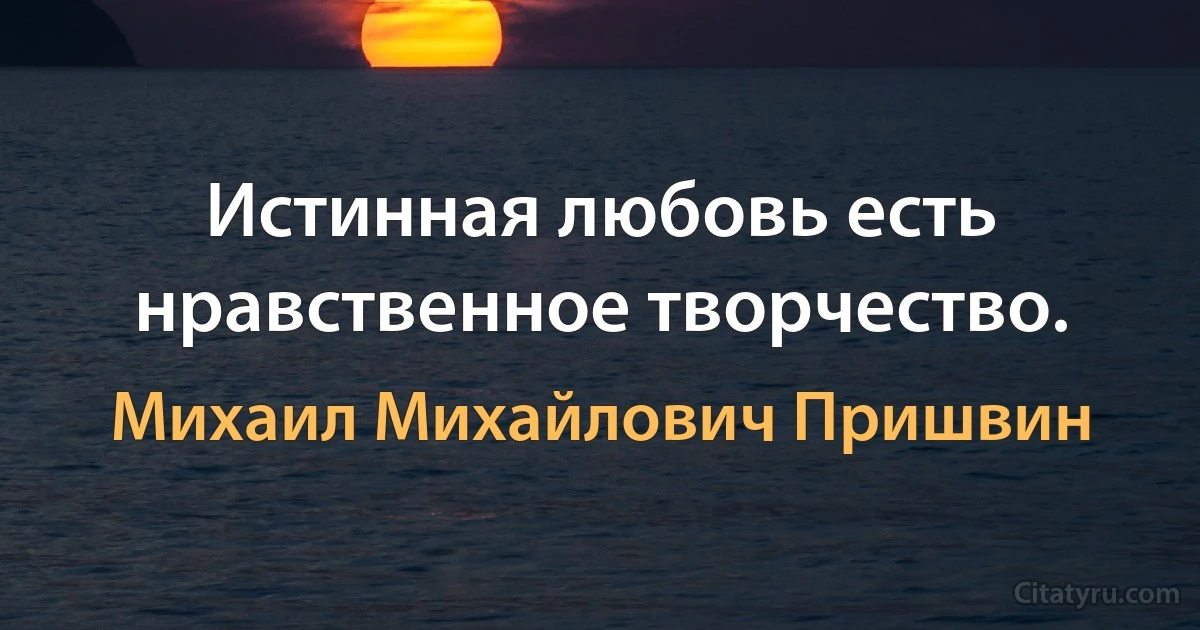 Истинная любовь есть нравственное творчество. (Михаил Михайлович Пришвин)