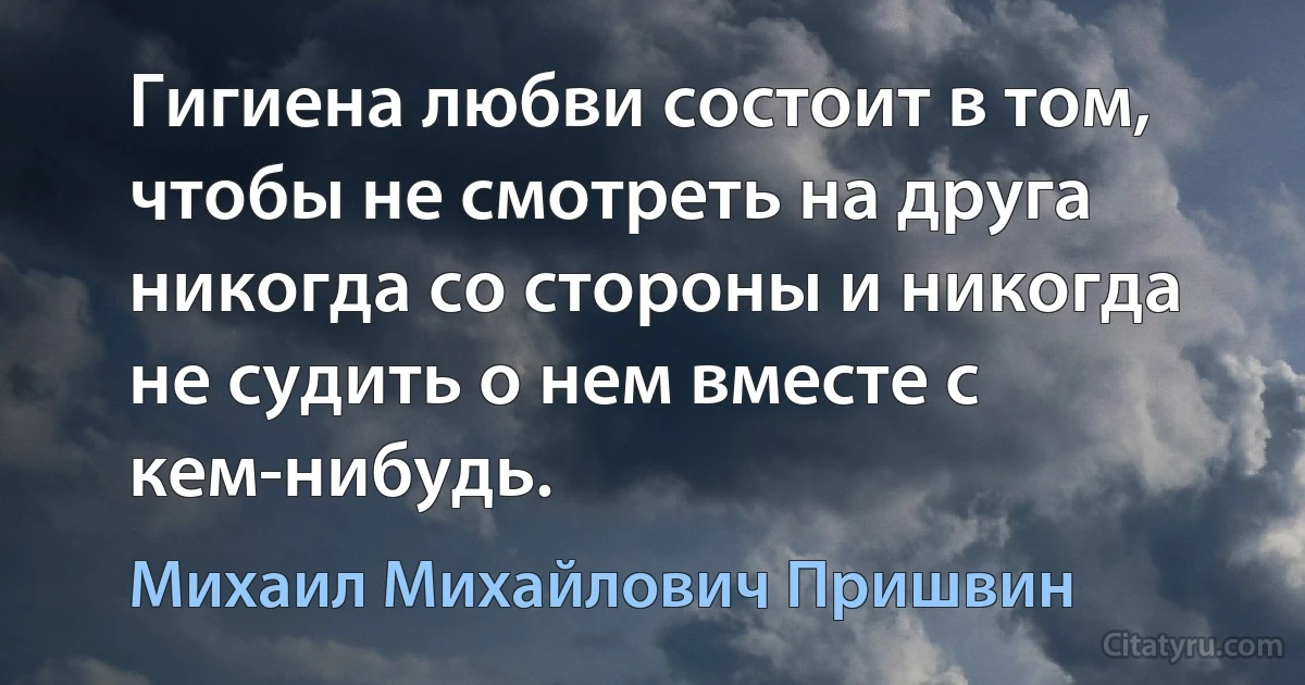 Гигиена любви состоит в том, чтобы не смотреть на друга никогда со стороны и никогда не судить о нем вместе с кем-нибудь. (Михаил Михайлович Пришвин)