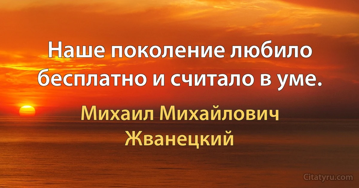 Наше поколение любило бесплатно и считало в уме. (Михаил Михайлович Жванецкий)