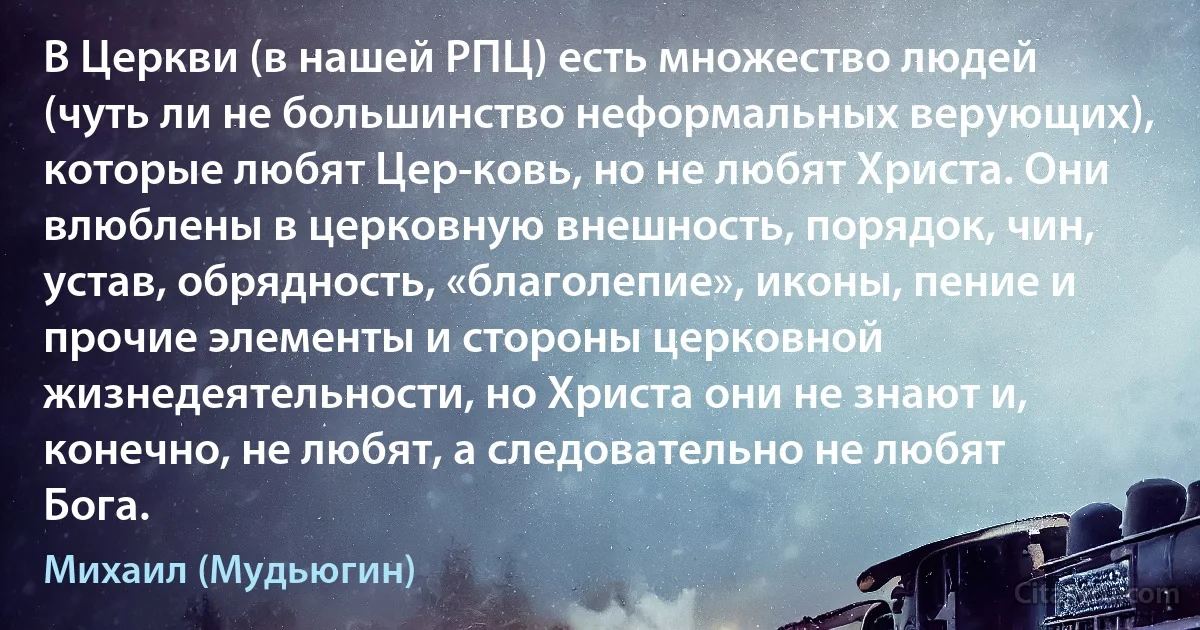 В Церкви (в нашей РПЦ) есть множество людей (чуть ли не большинство неформальных верующих), которые любят Цер­ковь, но не любят Христа. Они влюблены в церковную внешность, порядок, чин, устав, обрядность, «благолепие», иконы, пение и прочие элементы и стороны церковной жизнедеятельности, но Христа они не знают и, конечно, не любят, а следовательно не любят Бога. (Михаил (Мудьюгин))