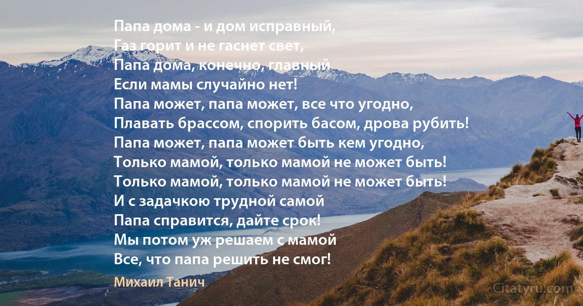 Папа дома - и дом исправный,
Газ горит и не гаснет свет,
Папа дома, конечно, главный
Если мамы случайно нет!
Папа может, папа может, все что угодно,
Плавать брассом, спорить басом, дрова рубить!
Папа может, папа может быть кем угодно,
Только мамой, только мамой не может быть!
Только мамой, только мамой не может быть!
И с задачкою трудной самой
Папа справится, дайте срок!
Мы потом уж решаем с мамой
Все, что папа решить не смог! (Михаил Танич)