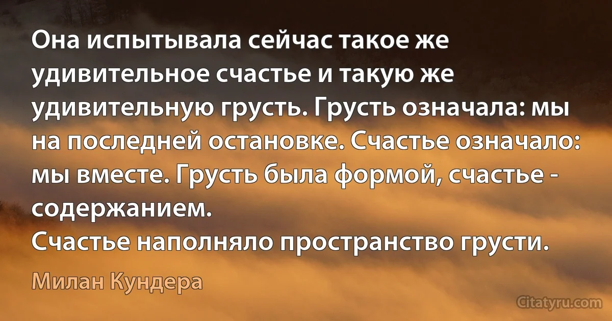 Она испытывала сейчас такое же удивительное счастье и такую же удивительную грусть. Грусть означала: мы на последней остановке. Счастье означало:
мы вместе. Грусть была формой, счастье - содержанием.
Счастье наполняло пространство грусти. (Милан Кундера)