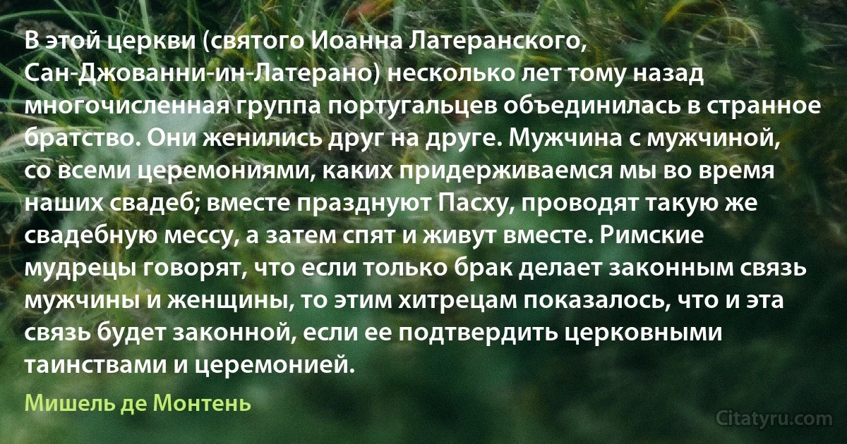 В этой церкви (святого Иоанна Латеранского, Сан-Джованни-ин-Латерано) несколько лет тому назад многочисленная группа португальцев объединилась в странное братство. Они женились друг на друге. Мужчина с мужчиной, со всеми церемониями, каких придерживаемся мы во время наших свадеб; вместе празднуют Пасху, проводят такую же свадебную мессу, а затем спят и живут вместе. Римские мудрецы говорят, что если только брак делает законным связь мужчины и женщины, то этим хитрецам показалось, что и эта связь будет законной, если ее подтвердить церковными таинствами и церемонией. (Мишель де Монтень)