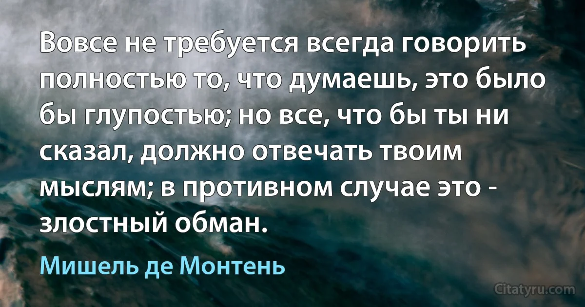 Вовсе не требуется всегда говорить полностью то, что думаешь, это было бы глупостью; но все, что бы ты ни сказал, должно отвечать твоим мыслям; в противном случае это - злостный обман. (Мишель де Монтень)