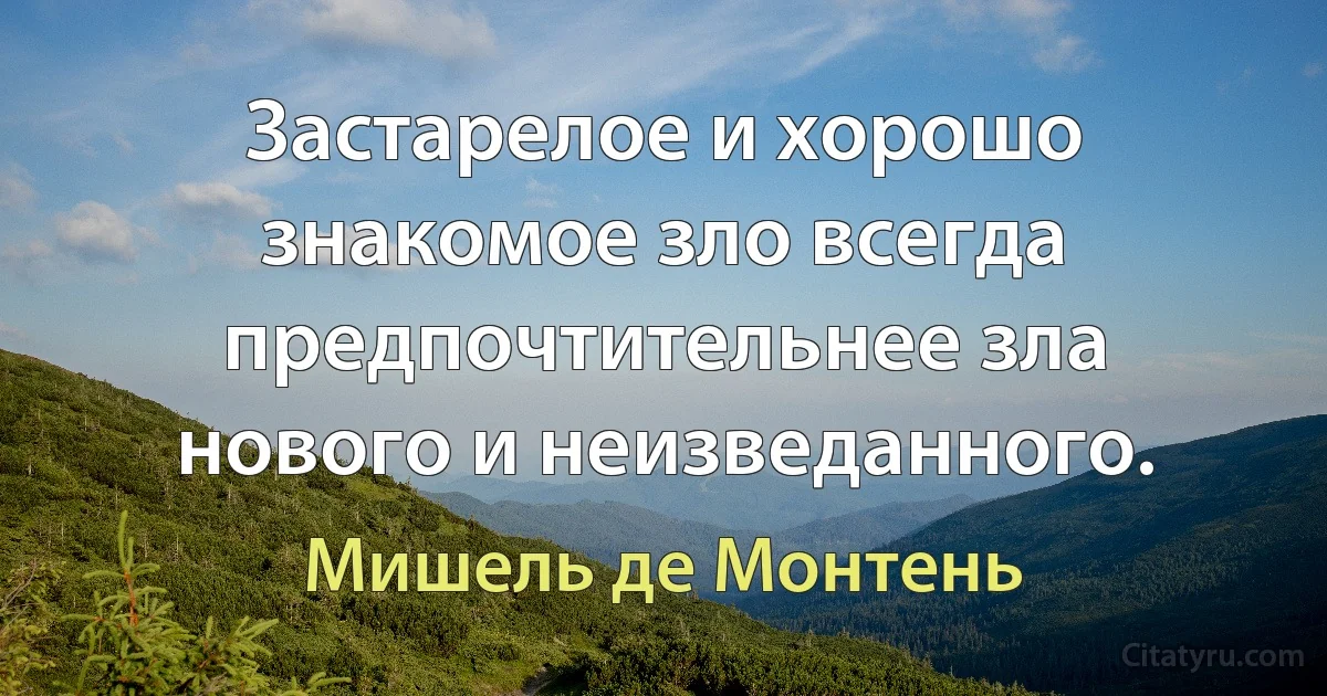 Застарелое и хорошо знакомое зло всегда предпочтительнее зла нового и неизведанного. (Мишель де Монтень)