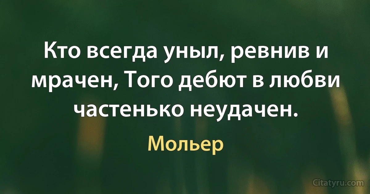 Кто всегда уныл, ревнив и мрачен, Того дебют в любви частенько неудачен. (Мольер)