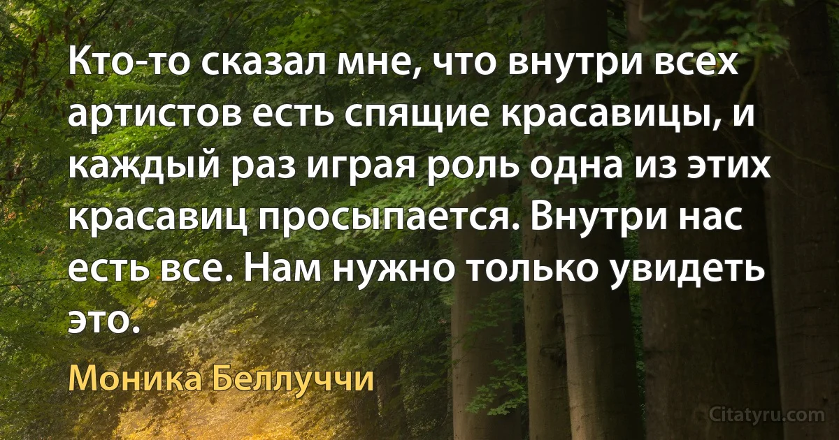 Кто-то сказал мне, что внутри всех артистов есть спящие красавицы, и каждый раз играя роль одна из этих красавиц просыпается. Внутри нас есть все. Нам нужно только увидеть это. (Моника Беллуччи)