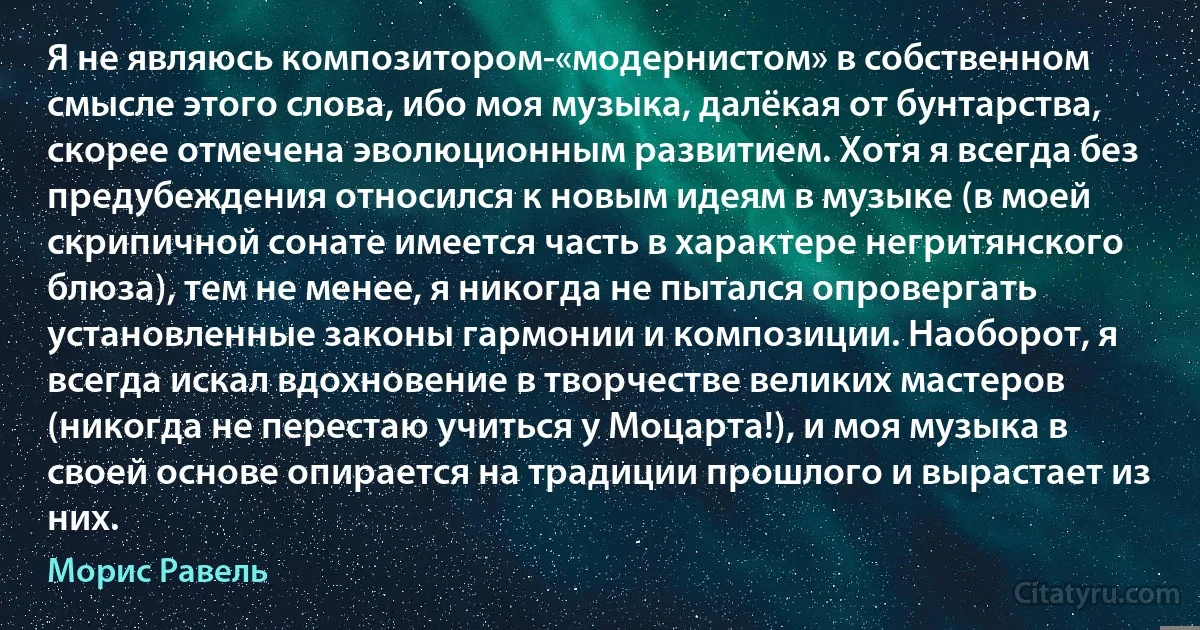 Я не являюсь композитором-«модернистом» в собственном смысле этого слова, ибо моя музыка, далёкая от бунтарства, скорее отмечена эволюционным развитием. Хотя я всегда без предубеждения относился к новым идеям в музыке (в моей скрипичной сонате имеется часть в характере негритянского блюза), тем не менее, я никогда не пытался опровергать установленные законы гармонии и композиции. Наоборот, я всегда искал вдохновение в творчестве великих мастеров (никогда не перестаю учиться у Моцарта!), и моя музыка в своей основе опирается на традиции прошлого и вырастает из них. (Морис Равель)