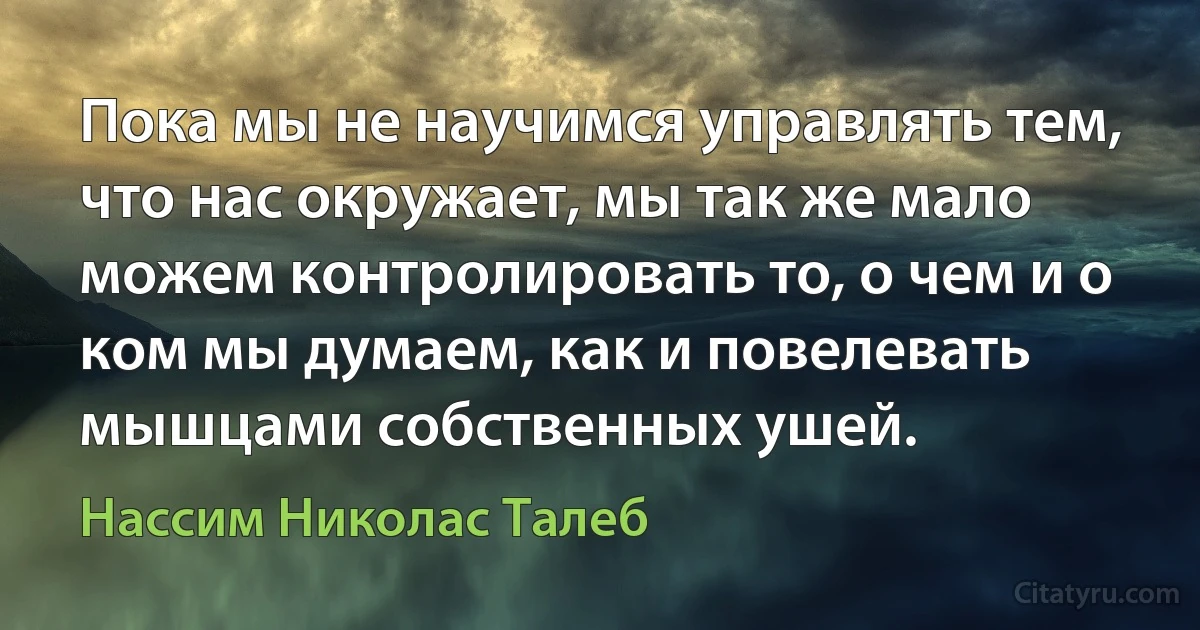 Пока мы не научимся управлять тем, что нас окружает, мы так же мало можем контролировать то, о чем и о ком мы думаем, как и повелевать мышцами собственных ушей. (Нассим Николас Талеб)