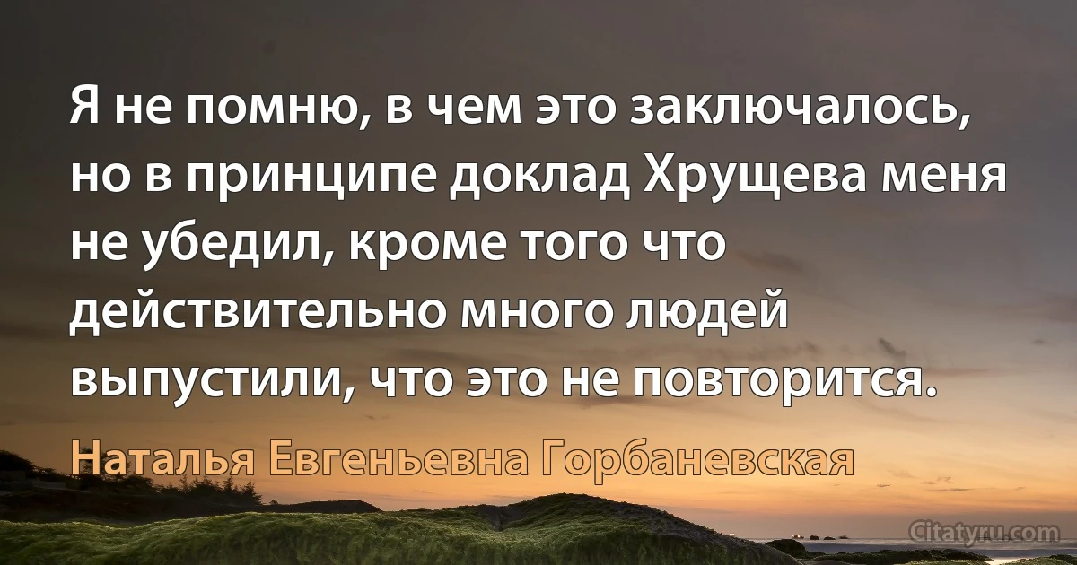 Я не помню, в чем это заключалось, но в принципе доклад Хрущева меня не убедил, кроме того что действительно много людей выпустили, что это не повторится. (Наталья Евгеньевна Горбаневская)